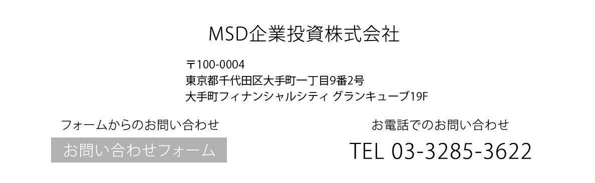 お電話でのお問い合わせ MSD企業投資株式会社 TEL 03-3285-3622 〒100-0004東京都千代田区大手町一丁目9番2号大手町フィナンシャルシティ　グランキューブ19F